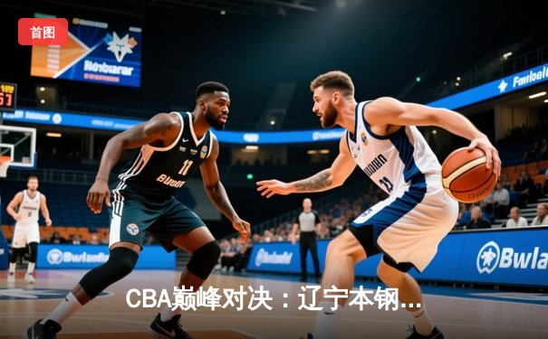 CBA巅峰对决：辽宁本钢加时险胜广东宏远，张镇麟35分创生涯新高