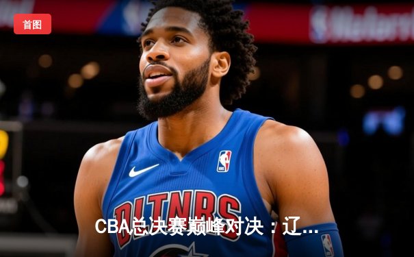 CBA总决赛巅峰对决：辽宁本钢加时险胜广东宏远，总比分2-1领先