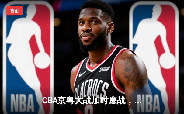 CBA京粤大战加时鏖战，广东宏远三分雨击溃北京首钢