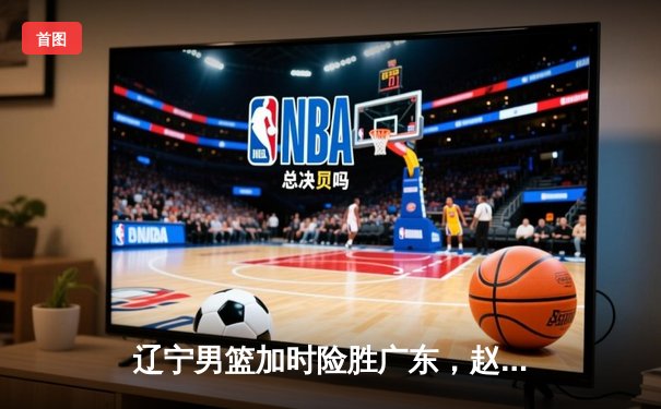 辽宁男篮加时险胜广东，赵继伟30+10主宰天王山之战